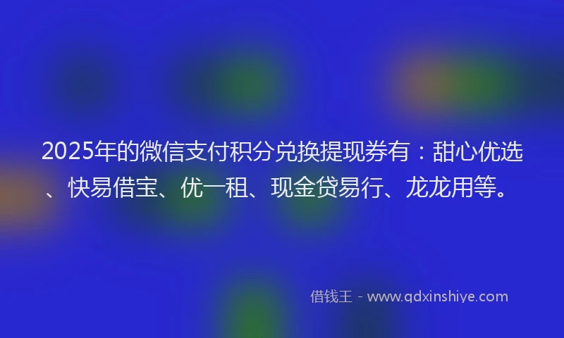 2025年的微信支付积分兑换提现券有：甜心优选、快易借宝、优一租、现金贷易行、龙龙用等。