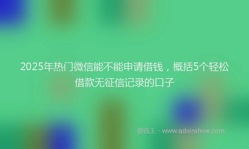 2025年热门微信能不能申请借钱，概括5个轻松借款无征信记录的口子