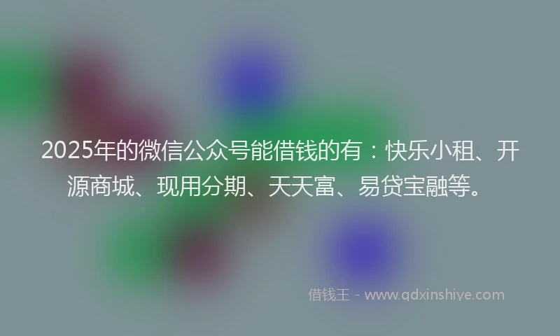 2025年的微信公众号能借钱的有：快乐小租、开源商城、现用分期、天天富、易贷宝融等。