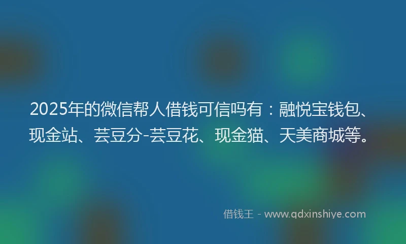 2025年的微信帮人借钱可信吗有：融悦宝钱包、现金站、芸豆分-芸豆花、现金猫、天美商城等。