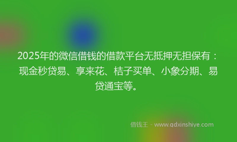 2025年的微信借钱的借款平台无抵押无担保有：现金秒贷易、享来花、桔子买单、小象分期、易贷通宝等。