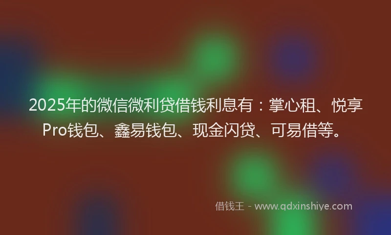 2025年的微信微利贷借钱利息有：掌心租、悦享Pro钱包、鑫易钱包、现金闪贷、可易借等。