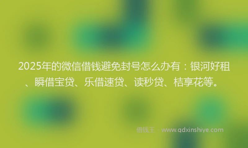 2025年的微信借钱避免封号怎么办有：银河好租、瞬借宝贷、乐借速贷、读秒贷、桔享花等。