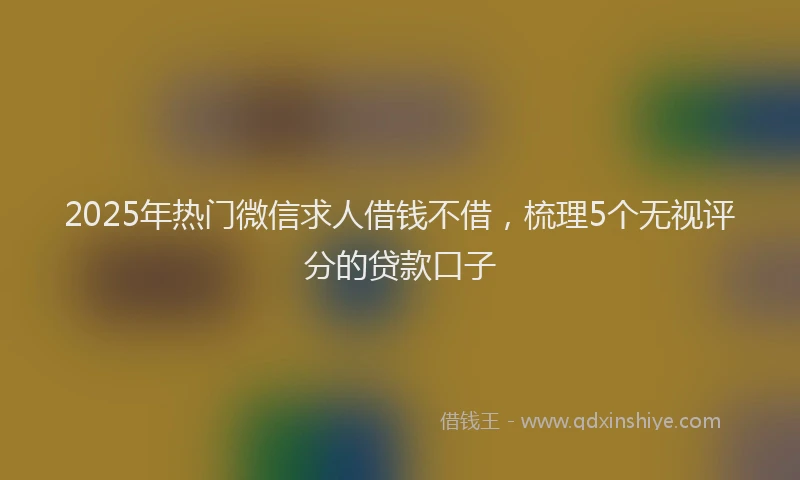2025年热门微信求人借钱不借，梳理5个无视评分的贷款口子