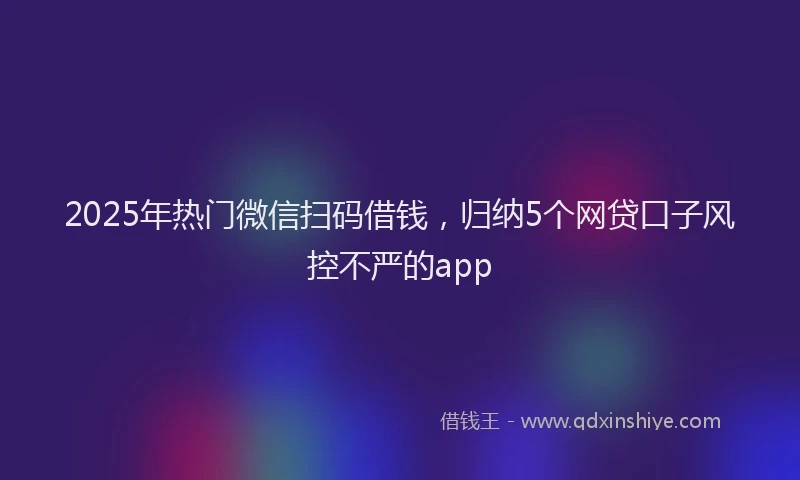 2025年热门微信扫码借钱，归纳5个网贷口子风控不严的app