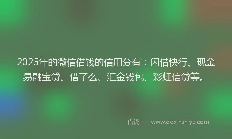 2025年的微信借钱的信用分有：闪借快行、现金易融宝贷、借了么、汇金钱包、彩虹信贷等。