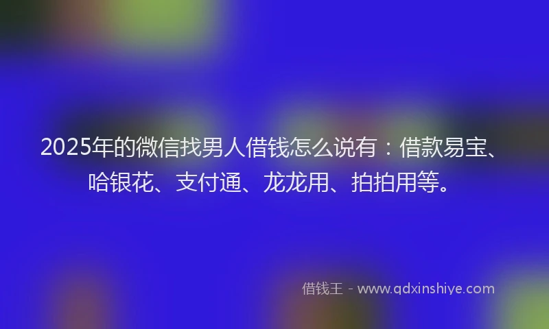 2025年的微信找男人借钱怎么说有：借款易宝、哈银花、支付通、龙龙用、拍拍用等。