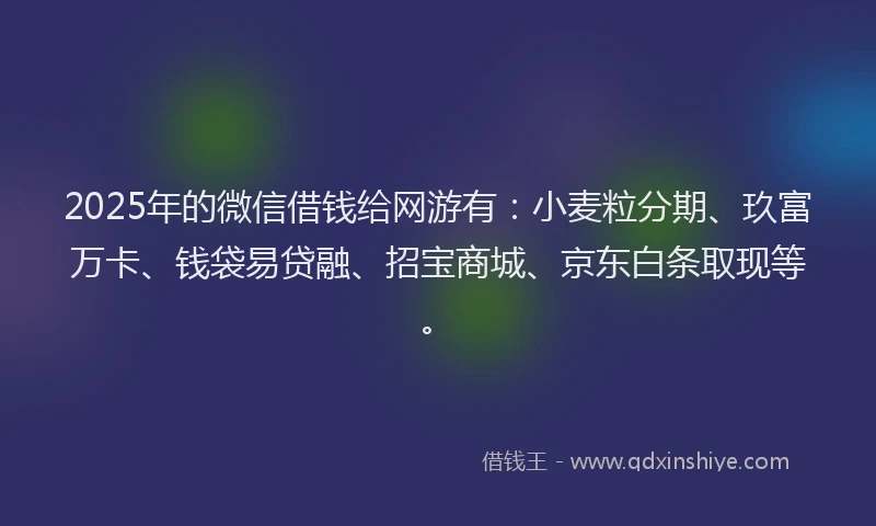 2025年的微信借钱给网游有：小麦粒分期、玖富万卡、钱袋易贷融、招宝商城、京东白条取现等。