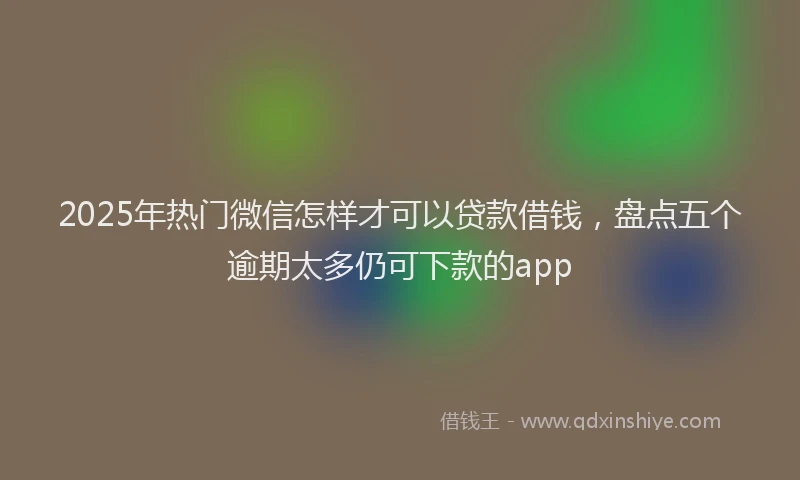 2025年热门微信怎样才可以贷款借钱，盘点五个逾期太多仍可下款的app