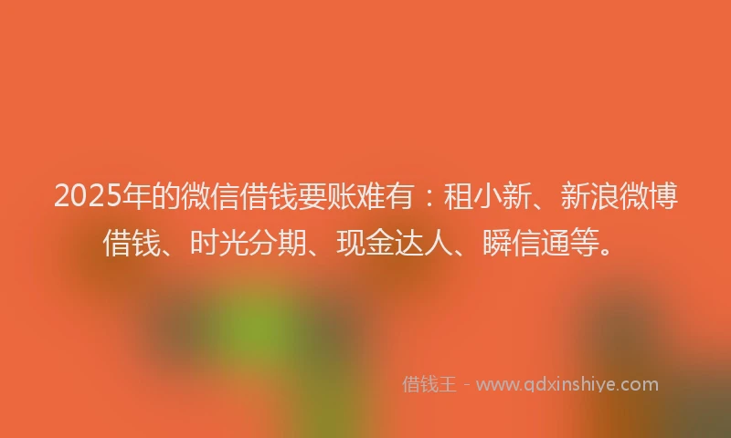 2025年的微信借钱要账难有：租小新、新浪微博借钱、时光分期、现金达人、瞬信通等。
