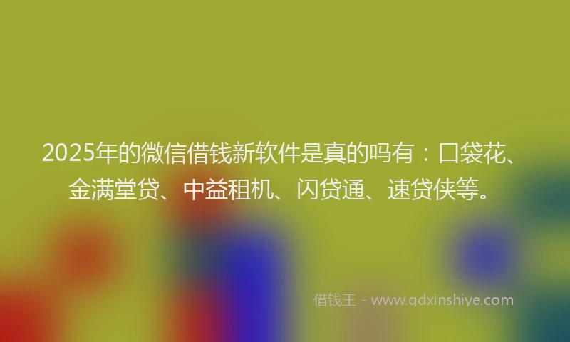 2025年的微信借钱新软件是真的吗有：口袋花、金满堂贷、中益租机、闪贷通、速贷侠等。