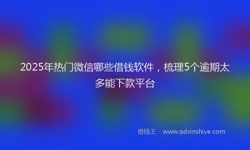 2025年热门微信哪些借钱软件，梳理5个逾期太多能下款平台