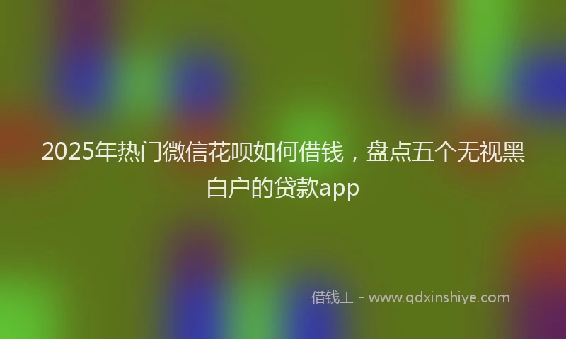 2025年热门微信花呗如何借钱，盘点五个无视黑白户的贷款app