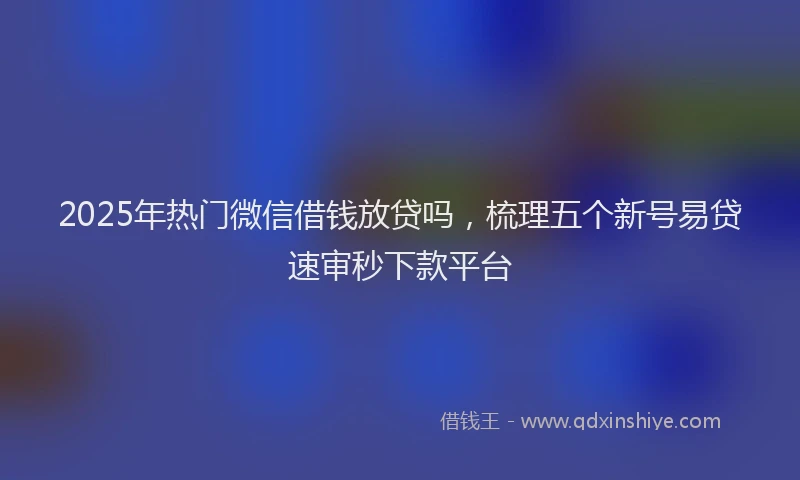 2025年热门微信借钱放贷吗，梳理五个新号易贷速审秒下款平台