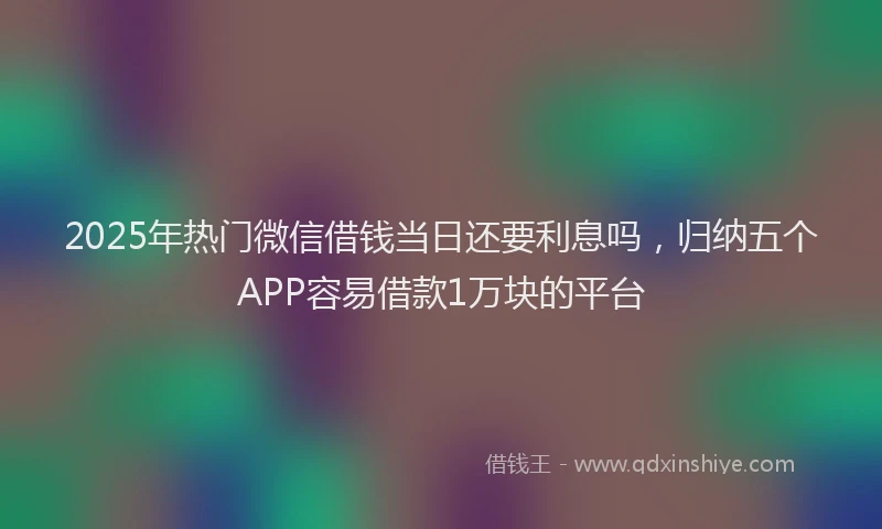 2025年热门微信借钱当日还要利息吗，归纳五个APP容易借款1万块的平台