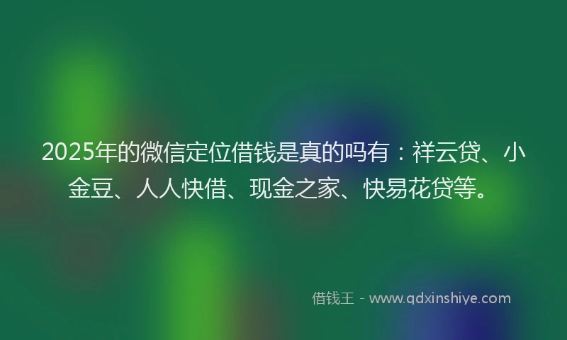 2025年的微信定位借钱是真的吗有：祥云贷、小金豆、人人快借、现金之家、快易花贷等。