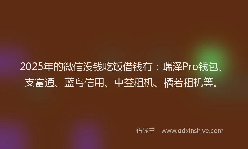 2025年的微信没钱吃饭借钱有：瑞泽Pro钱包、支富通、蓝鸟信用、中益租机、橘若租机等。