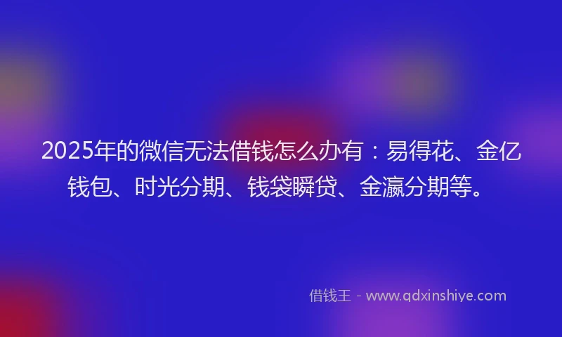 2025年的微信无法借钱怎么办有：易得花、金亿钱包、时光分期、钱袋瞬贷、金瀛分期等。