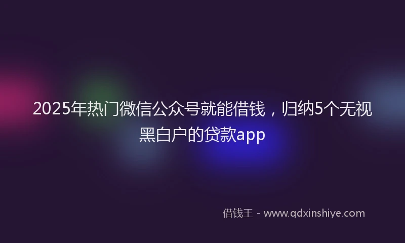 2025年热门微信公众号就能借钱，归纳5个无视黑白户的贷款app