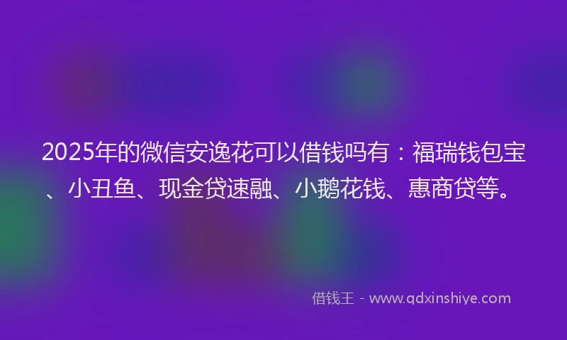 2025年的微信安逸花可以借钱吗有：福瑞钱包宝、小丑鱼、现金贷速融、小鹅花钱、惠商贷等。