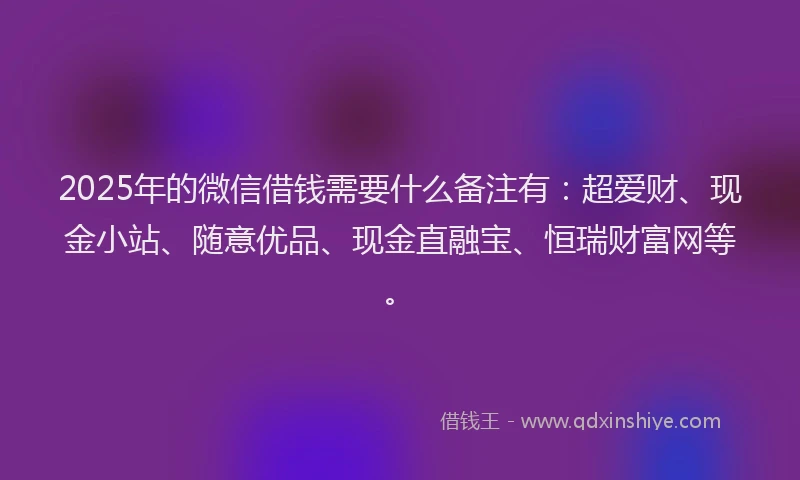 2025年的微信借钱需要什么备注有：超爱财、现金小站、随意优品、现金直融宝、恒瑞财富网等。