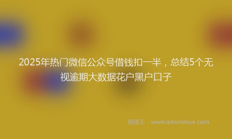 2025年热门微信公众号借钱扣一半，总结5个无视逾期大数据花户黑户口子