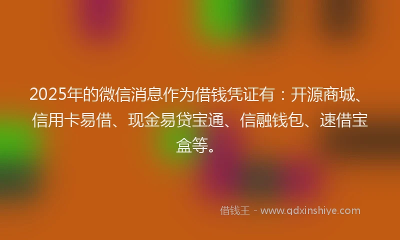 2025年的微信消息作为借钱凭证有：开源商城、信用卡易借、现金易贷宝通、信融钱包、速借宝盒等。