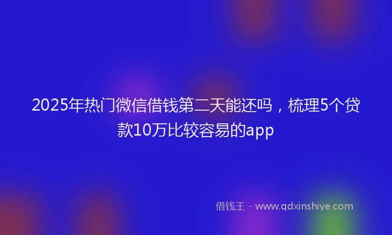 2025年热门微信借钱第二天能还吗，梳理5个贷款10万比较容易的app