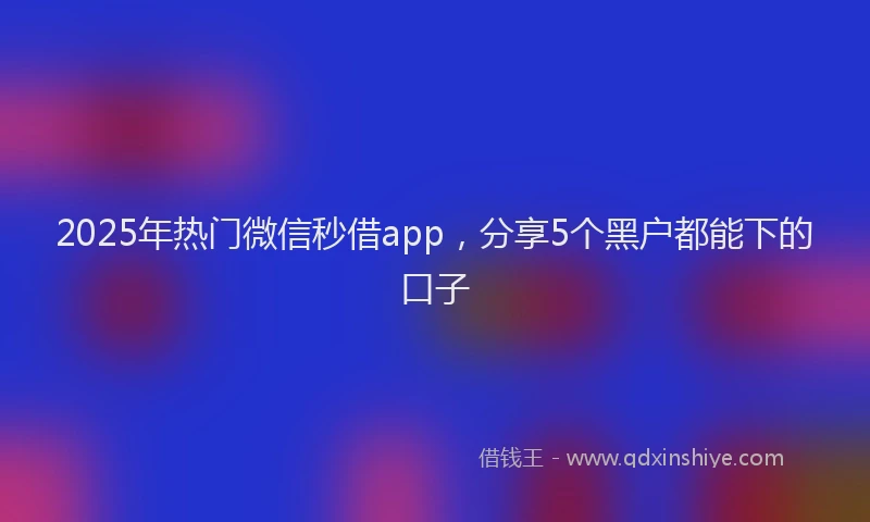2025年热门微信秒借app，分享5个黑户都能下的口子
