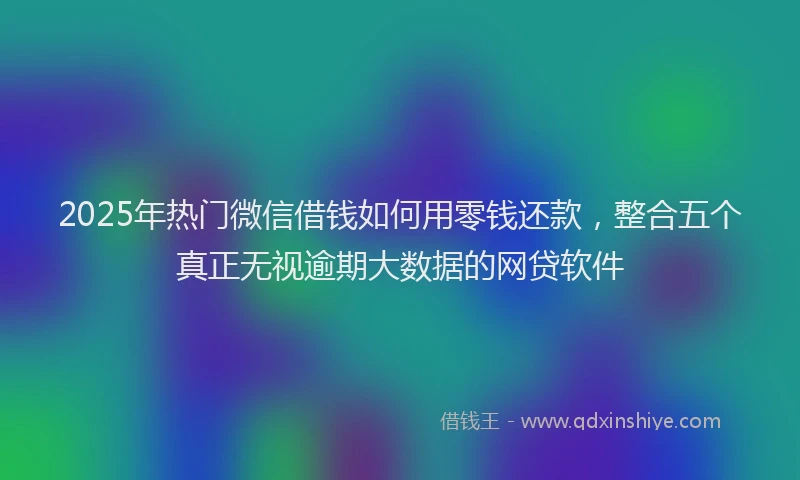 2025年热门微信借钱如何用零钱还款，整合五个真正无视逾期大数据的网贷软件