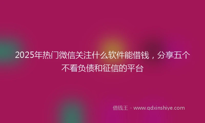 2025年热门微信关注什么软件能借钱，分享五个不看负债和征信的平台