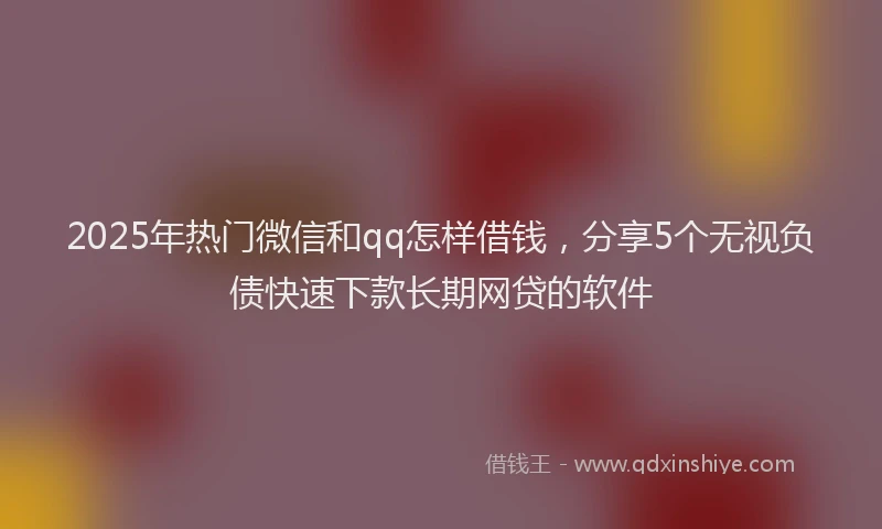 2025年热门微信和qq怎样借钱，分享5个无视负债快速下款长期网贷的软件