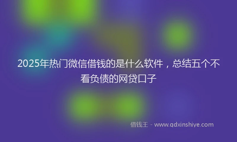 2025年热门微信借钱的是什么软件，总结五个不看负债的网贷口子