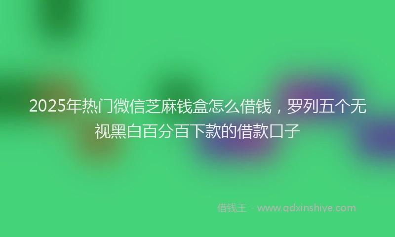 2025年热门微信芝麻钱盒怎么借钱，罗列五个无视黑白百分百下款的借款口子
