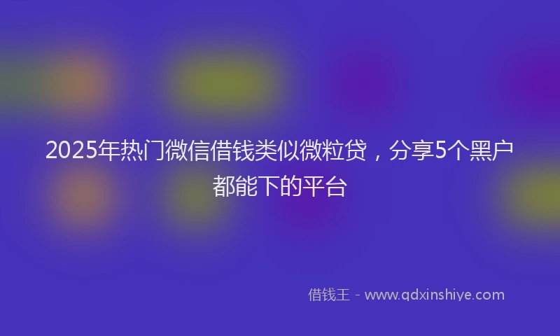 2025年热门微信借钱类似微粒贷，分享5个黑户都能下的平台