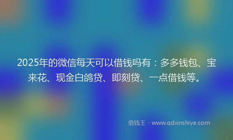 2025年的微信每天可以借钱吗有：多多钱包、宝来花、现金白鸽贷、即刻贷、一点借钱等。