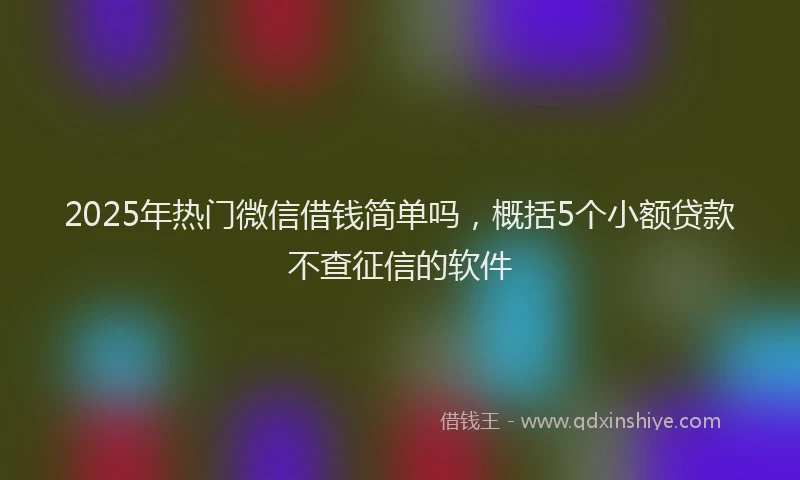 2025年热门微信借钱简单吗，概括5个小额贷款不查征信的软件