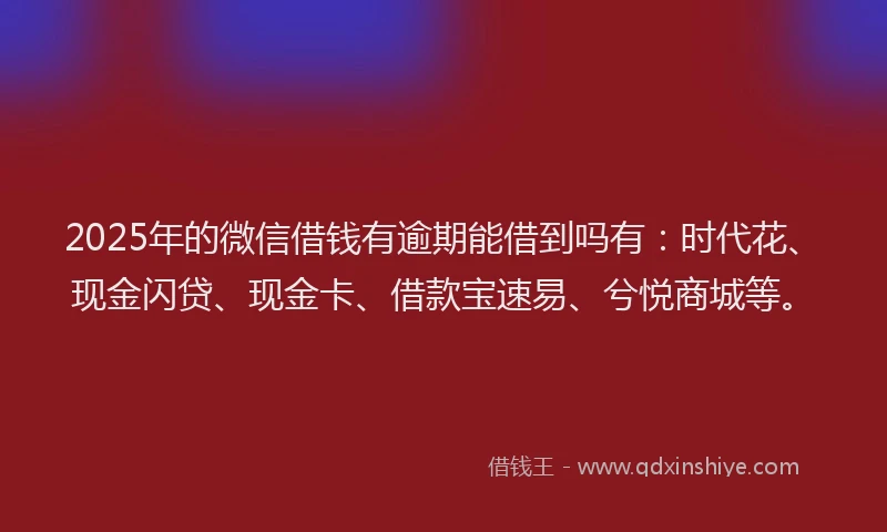 2025年的微信借钱有逾期能借到吗有：时代花、现金闪贷、现金卡、借款宝速易、兮悦商城等。