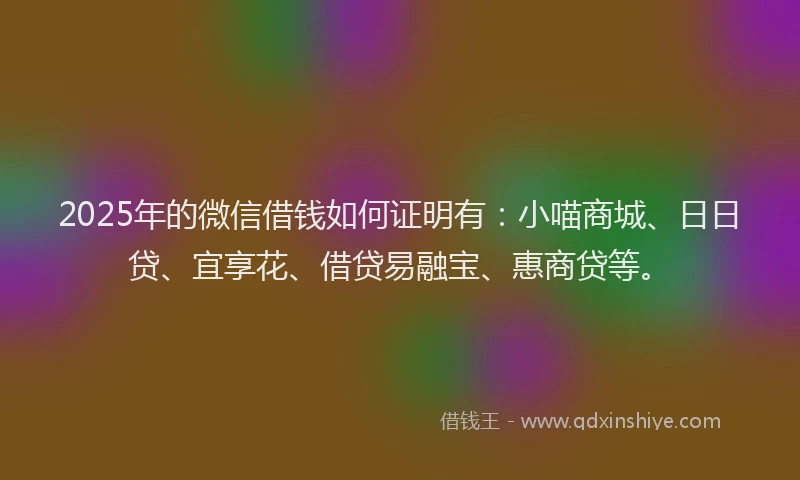 2025年的微信借钱如何证明有：小喵商城、日日贷、宜享花、借贷易融宝、惠商贷等。