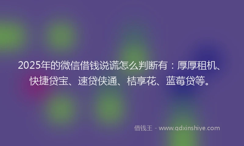 2025年的微信借钱说谎怎么判断有：厚厚租机、快捷贷宝、速贷侠通、桔享花、蓝莓贷等。