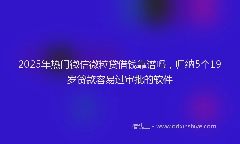 2025年热门微信微粒贷借钱靠谱吗，归纳5个19岁贷款容易过审批的软件