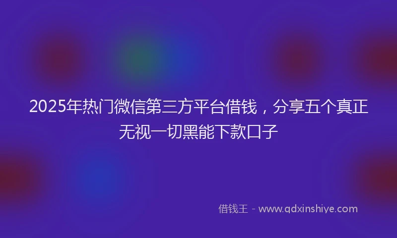2025年热门微信第三方平台借钱，分享五个真正无视一切黑能下款口子