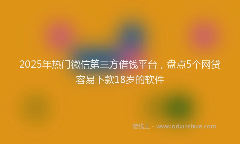 2025年热门微信第三方借钱平台，盘点5个网贷容易下款18岁的软件