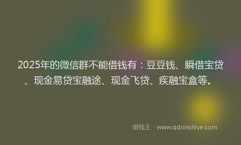 2025年的微信群不能借钱有：豆豆钱、瞬借宝贷、现金易贷宝融途、现金飞贷、疾融宝盒等。