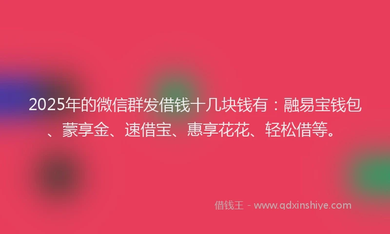 2025年的微信群发借钱十几块钱有：融易宝钱包、蒙享金、速借宝、惠享花花、轻松借等。