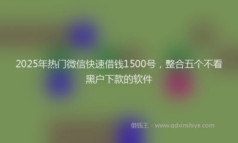 2025年热门微信快速借钱1500号，整合五个不看黑户下款的软件