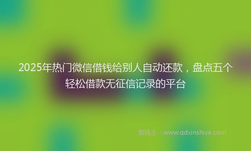 2025年热门微信借钱给别人自动还款，盘点五个轻松借款无征信记录的平台