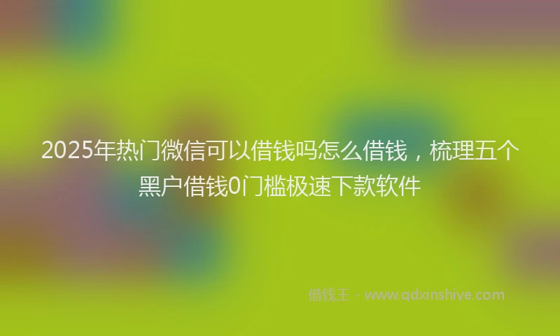2025年热门微信可以借钱吗怎么借钱，梳理五个黑户借钱0门槛极速下款软件