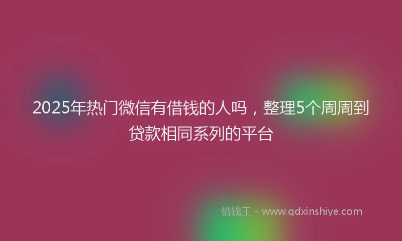 2025年热门微信有借钱的人吗，整理5个周周到贷款相同系列的平台