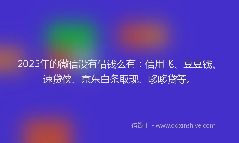 2025年的微信没有借钱么有：信用飞、豆豆钱、速贷侠、京东白条取现、哆哆贷等。